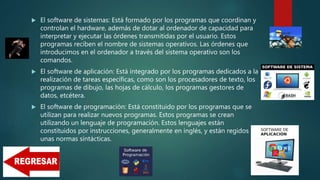  El software de sistemas: Está formado por los programas que coordinan y
controlan el hardware, además de dotar al ordenador de capacidad para
interpretar y ejecutar las órdenes transmitidas por el usuario. Estos
programas reciben el nombre de sistemas operativos. Las órdenes que
introducimos en el ordenador a través del sistema operativo son los
comandos.
 El software de aplicación: Está integrado por los programas dedicados a la
realización de tareas específicas, como son los procesadores de texto, los
programas de dibujo, las hojas de cálculo, los programas gestores de
datos, etcétera.
 El software de programación: Está constituido por los programas que se
utilizan para realizar nuevos programas. Estos programas se crean
utilizando un lenguaje de programación. Estos lenguajes están
constituidos por instrucciones, generalmente en inglés, y están regidos por
unas normas sintácticas.
 