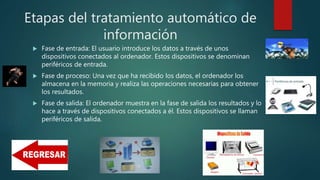 Etapas del tratamiento automático de
información
 Fase de entrada: El usuario introduce los datos a través de unos
dispositivos conectados al ordenador. Estos dispositivos se denominan
periféricos de entrada.
 Fase de proceso: Una vez que ha recibido los datos, el ordenador los
almacena en la memoria y realiza las operaciones necesarias para obtener
los resultados.
 Fase de salida: El ordenador muestra en la fase de salida los resultados y lo
hace a través de dispositivos conectados a él. Estos dispositivos se llaman
periféricos de salida.
 