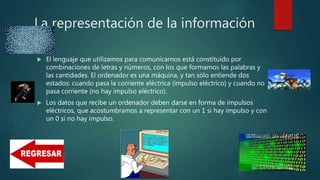 La representación de la información
 El lenguaje que utilizamos para comunicarnos está constituido por
combinaciones de letras y números, con los que formamos las palabras y
las cantidades. El ordenador es una máquina, y tan sólo entiende dos
estados: cuando pasa la corriente eléctrica (impulso eléctrico) y cuando no
pasa corriente (no hay impulso eléctrico).
 Los datos que recibe un ordenador deben darse en forma de impulsos
eléctricos, que acostumbramos a representar con un 1 si hay impulso y con
un 0 si no hay impulso.
 