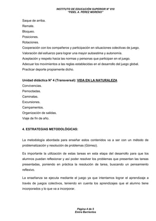 INSTITUTO DE EDUCACIÓN SUPERIOR N° 810
“FIDEL A. PÉREZ MORENO”
Página 4 de 5
Emira Barrientos
Saque de arriba.
Remate.
Bloqueo.
Posiciones.
Rotaciones.
Cooperación con los compañeros y participación en situaciones colectivas de juego.
Valoración del esfuerzo para lograr una mayor autoestima y autonomía.
Aceptación y respeto hacia las normas y personas que participan en el juego.
Adecuar los movimientos a las reglas establecidas en el desarrollo del juego global.
Practicar deporte propiamente dicho.
Unidad didáctica N° 4 (Transversal): VIDA EN LA NATURALEZA
Convivencias.
Pernoctadas.
Caminatas.
Excursiones.
Campamentos.
Organización de salidas.
Viaje de fin de año.
4. ESTRATEGIAS METODOLÓGICAS:
La metodología abordada para enseñar estos contenidos va a ser con un método de
problematización y resolución de problemas (Gómez).
Es importante la utilización de estas tareas en esta etapa del desarrollo para que los
alumnos puedan reflexionar y así poder resolver los problemas que presentan las tareas
presentadas, poniendo en práctica la resolución de tarea, buscando un pensamiento
reflexivo.
La enseñanza se ejecuta mediante el juego ya que intentamos lograr el aprendizaje a
través de juegos colectivos, teniendo en cuenta los aprendizajes que el alumno tiene
incorporados y lo que va a incorporar.
 