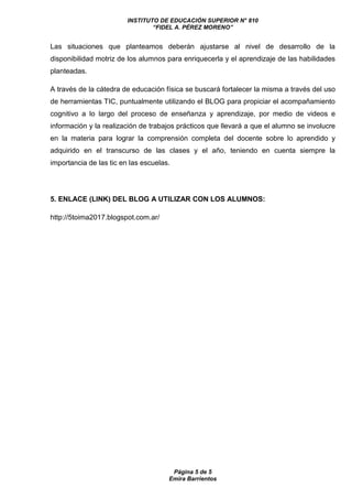 INSTITUTO DE EDUCACIÓN SUPERIOR N° 810
“FIDEL A. PÉREZ MORENO”
Página 5 de 5
Emira Barrientos
Las situaciones que planteamos deberán ajustarse al nivel de desarrollo de la
disponibilidad motriz de los alumnos para enriquecerla y el aprendizaje de las habilidades
planteadas.
A través de la cátedra de educación física se buscará fortalecer la misma a través del uso
de herramientas TIC, puntualmente utilizando el BLOG para propiciar el acompañamiento
cognitivo a lo largo del proceso de enseñanza y aprendizaje, por medio de videos e
información y la realización de trabajos prácticos que llevará a que el alumno se involucre
en la materia para lograr la comprensión completa del docente sobre lo aprendido y
adquirido en el transcurso de las clases y el año, teniendo en cuenta siempre la
importancia de las tic en las escuelas.
5. ENLACE (LINK) DEL BLOG A UTILIZAR CON LOS ALUMNOS:
http://5toima2017.blogspot.com.ar/
 