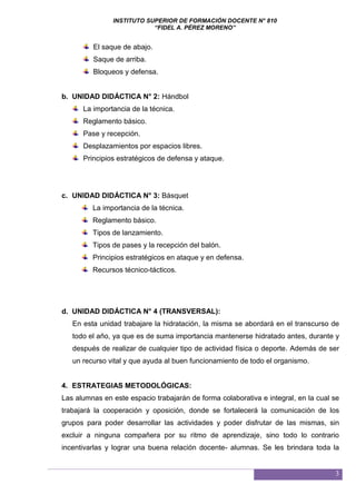 INSTITUTO SUPERIOR DE FORMACIÓN DOCENTE N° 810
“FIDEL A. PÉREZ MORENO”
3
El saque de abajo.
Saque de arriba.
Bloqueos y defensa.
b. UNIDAD DIDÁCTICA N° 2: Hándbol
La importancia de la técnica.
Reglamento básico.
Pase y recepción.
Desplazamientos por espacios libres.
Principios estratégicos de defensa y ataque.
c. UNIDAD DIDÁCTICA N° 3: Básquet
La importancia de la técnica.
Reglamento básico.
Tipos de lanzamiento.
Tipos de pases y la recepción del balón.
Principios estratégicos en ataque y en defensa.
Recursos técnico-tácticos.
d. UNIDAD DIDÁCTICA N° 4 (TRANSVERSAL):
En esta unidad trabajare la hidratación, la misma se abordará en el transcurso de
todo el año, ya que es de suma importancia mantenerse hidratado antes, durante y
después de realizar de cualquier tipo de actividad física o deporte. Además de ser
un recurso vital y que ayuda al buen funcionamiento de todo el organismo.
4. ESTRATEGIAS METODOLÓGICAS:
Las alumnas en este espacio trabajarán de forma colaborativa e integral, en la cual se
trabajará la cooperación y oposición, donde se fortalecerá la comunicación de los
grupos para poder desarrollar las actividades y poder disfrutar de las mismas, sin
excluir a ninguna compañera por su ritmo de aprendizaje, sino todo lo contrario
incentivarlas y lograr una buena relación docente- alumnas. Se les brindara toda la
 