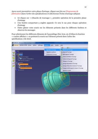 12
Apres avoir paramétrer votre phase d’usinage, cliquez une fois sur Programme de
fabrication (dans l’arbre des spécifications) et sélectionnez l’icône d’usinage adéquat.
 Ici cliquez sur <<ébauche de tournage>>, première opération de la première phase
d’usinage
 Une fenêtre comportant 5 onglets apparait. Ce sera le cas pour chaque opération
d’usinage
 Faites glisser votre souris sur les éléments présents dans les différents fenêtres et
observez les messages
Pour sélectionner les différents éléments de l’assemblage (fini, brut, etc.)Utilisez la fonction
<<cacher afficher>> en pointant la souris sur l’élément présent dans l’arbre des
spécifications /clic droit.
 
