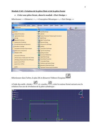 3
Module CAO : Création de la pièce finie et de la pièce brute
1- Créer une pièce brute, dans le module <Part Design >
Sélectionner :<<Démarrer >>, <<Conception Mécanique>>,<<Part Design >>
Sélectionner dans l’arbre, le plan ZX et démarrer l’éditeur d’esquisse
A l’aide des outils <droite> et <courbe> , créer le contour fermé suivant avec la
création d’un axe de révolution de la pièce cylindrique :
 