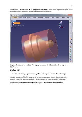 7
Sélectionner <Insertion>  <Composant existant> pour sortir la première pièce brute
du dossier puis la deuxième pour effectuer l’assemblage désiré.
On peut alors passer au Module Usinage proprement dit et la création du programme
d’usinage.
Module FAO
 Création du programme de fabrication grâce au module Usinage
Lorsque vous avez réalisé et sauvegardé un assemblage, vous pouvez commencer votre
usinage. Pour cela, sélectionnez dans l’atelier usinage, le mode d’Usinage approprié.
Sélectionner :<<Démarrer>><<Usinage>><<Lathe Machining>>.
 