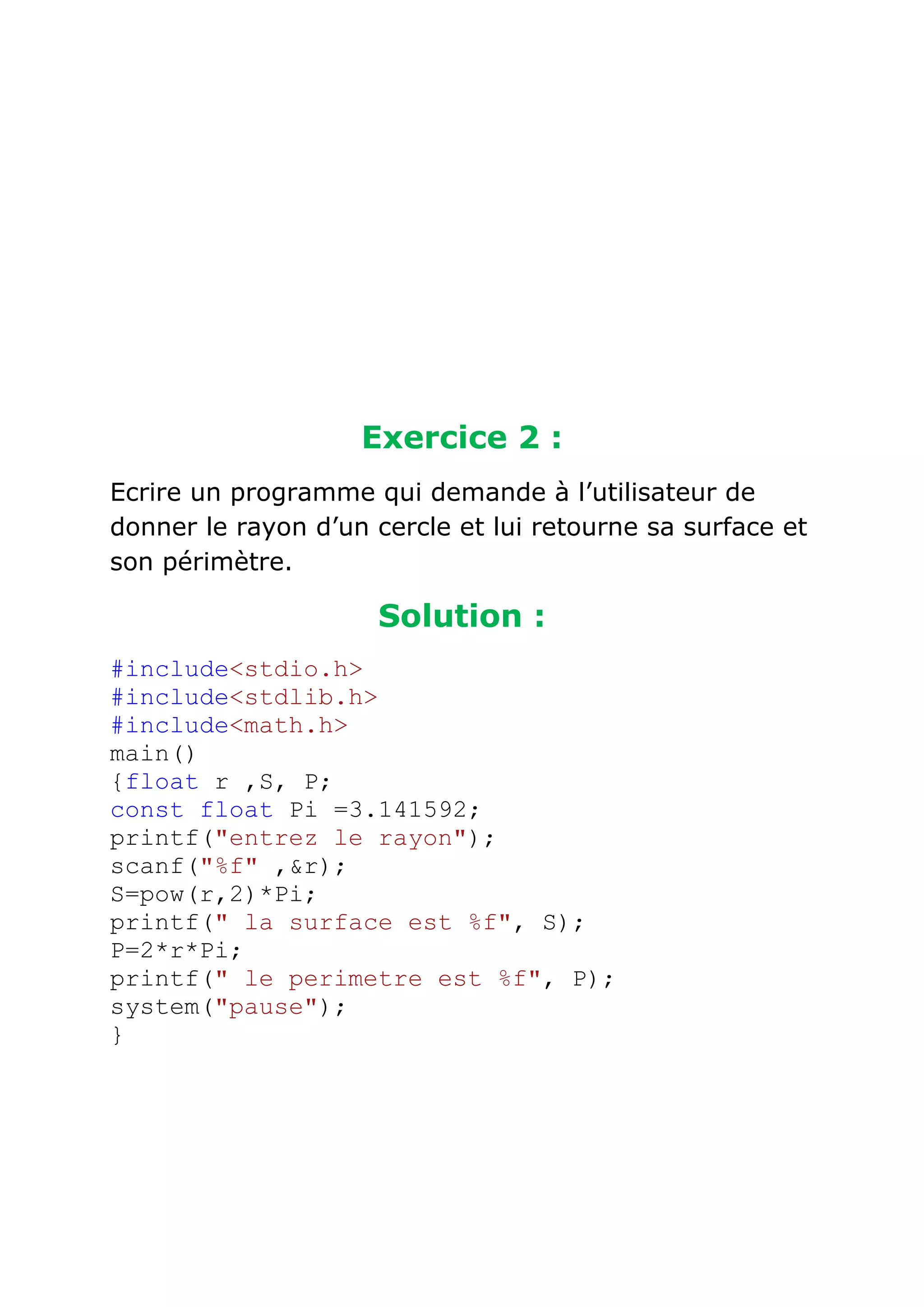 Exercice 2 :
Ecrire un programme qui demande à l’utilisateur de
donner le rayon d’un cercle et lui retourne sa surface et
son périmètre.

Solution :
#include<stdio.h>
#include<stdlib.h>
#include<math.h>
main()
{float r ,S, P;
const float Pi =3.141592;
printf("entrez le rayon");
scanf("%f" ,&r);
S=pow(r,2)*Pi;
printf(" la surface est %f", S);
P=2*r*Pi;
printf(" le perimetre est %f", P);
system("pause");
}

 