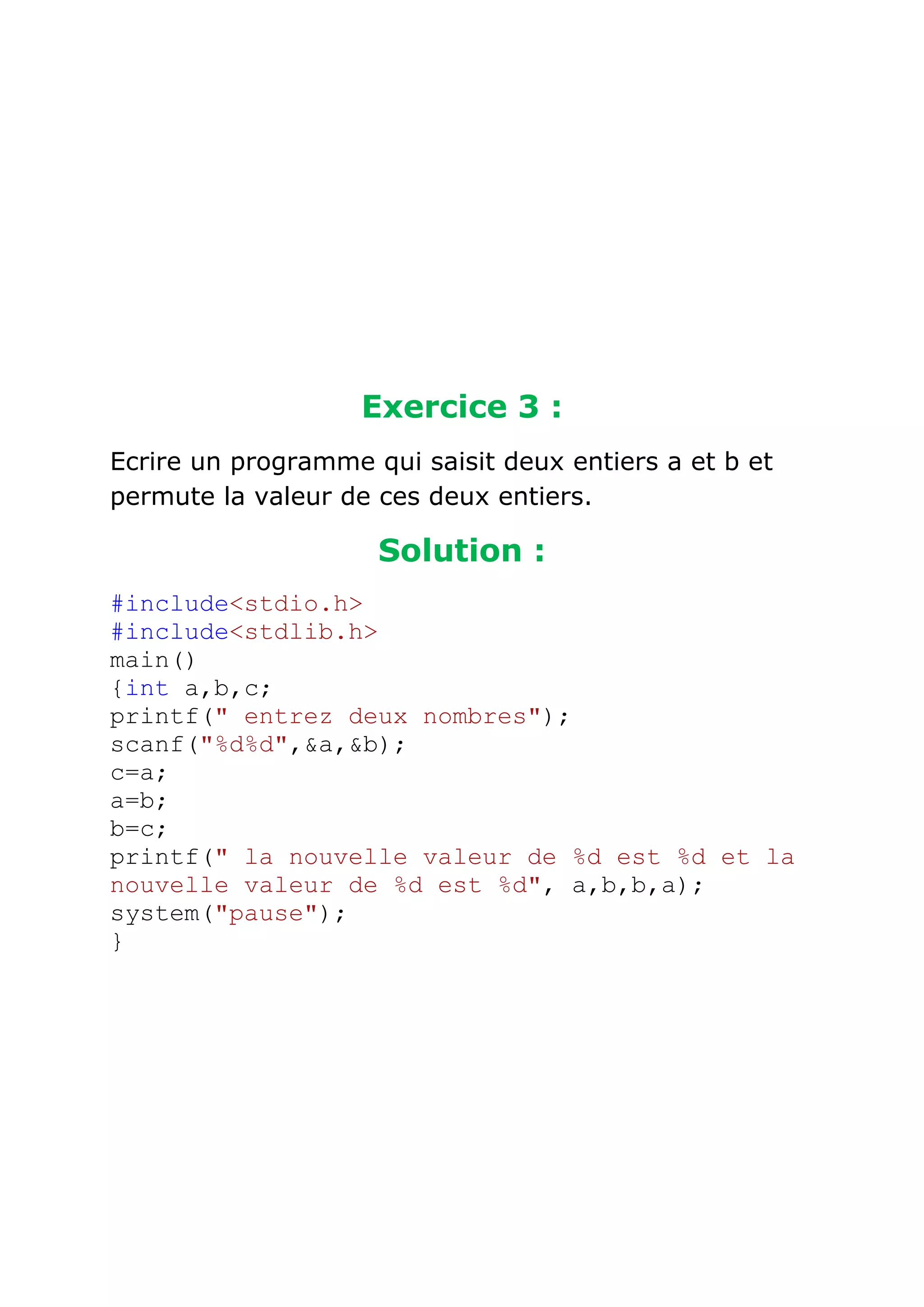 Exercice 3 :
Ecrire un programme qui saisit deux entiers a et b et
permute la valeur de ces deux entiers.

Solution :
#include<stdio.h>
#include<stdlib.h>
main()
{int a,b,c;
printf(" entrez deux nombres");
scanf("%d%d",&a,&b);
c=a;
a=b;
b=c;
printf(" la nouvelle valeur de %d est %d et la
nouvelle valeur de %d est %d", a,b,b,a);
system("pause");
}

 