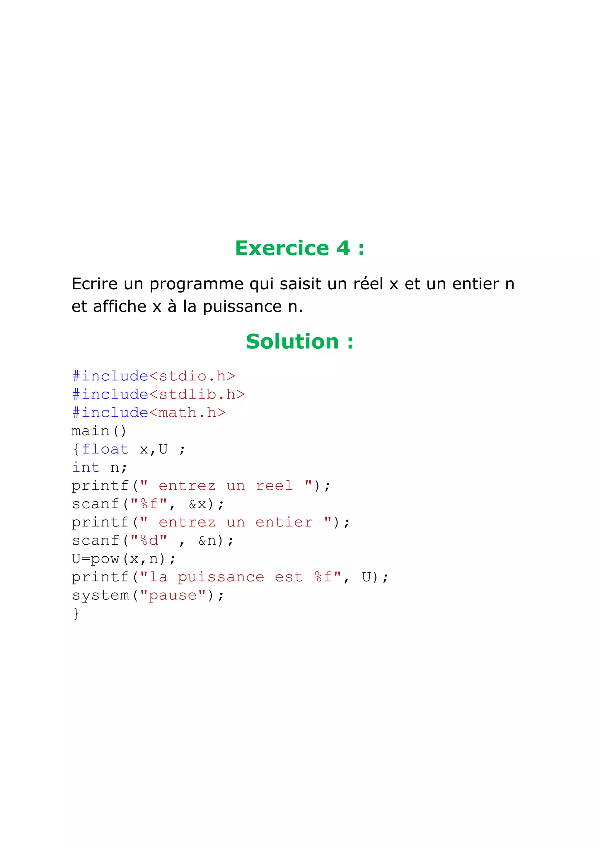 Exercice 4 :
Ecrire un programme qui saisit un réel x et un entier n
et affiche x à la puissance n.

Solution :
#include<stdio.h>
#include<stdlib.h>
#include<math.h>
main()
{float x,U ;
int n;
printf(" entrez un reel ");
scanf("%f", &x);
printf(" entrez un entier ");
scanf("%d" , &n);
U=pow(x,n);
printf("la puissance est %f", U);
system("pause");
}

 