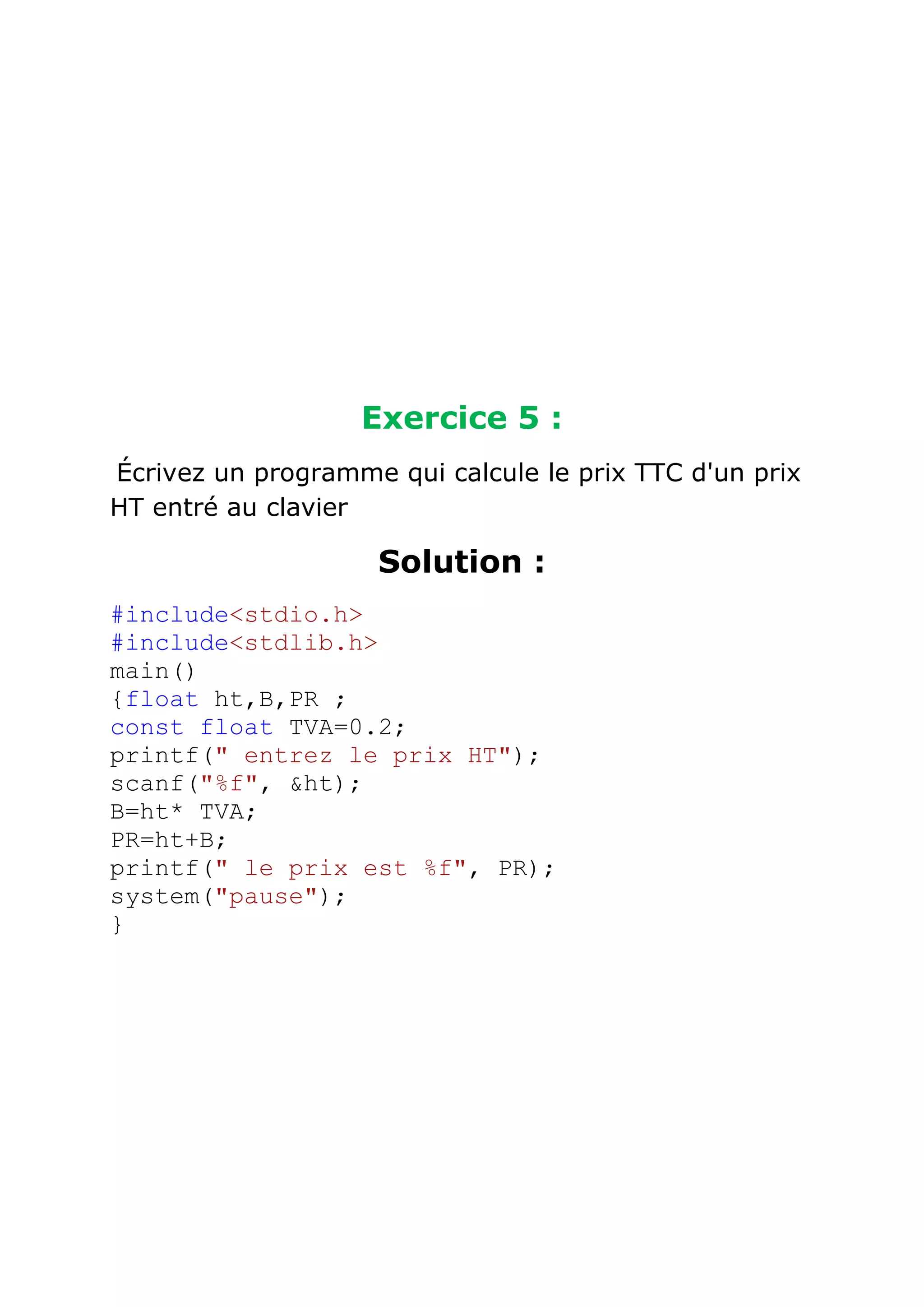 Exercice 5 :
Écrivez un programme qui calcule le prix TTC d'un prix
HT entré au clavier

Solution :
#include<stdio.h>
#include<stdlib.h>
main()
{float ht,B,PR ;
const float TVA=0.2;
printf(" entrez le prix HT");
scanf("%f", &ht);
B=ht* TVA;
PR=ht+B;
printf(" le prix est %f", PR);
system("pause");
}

 