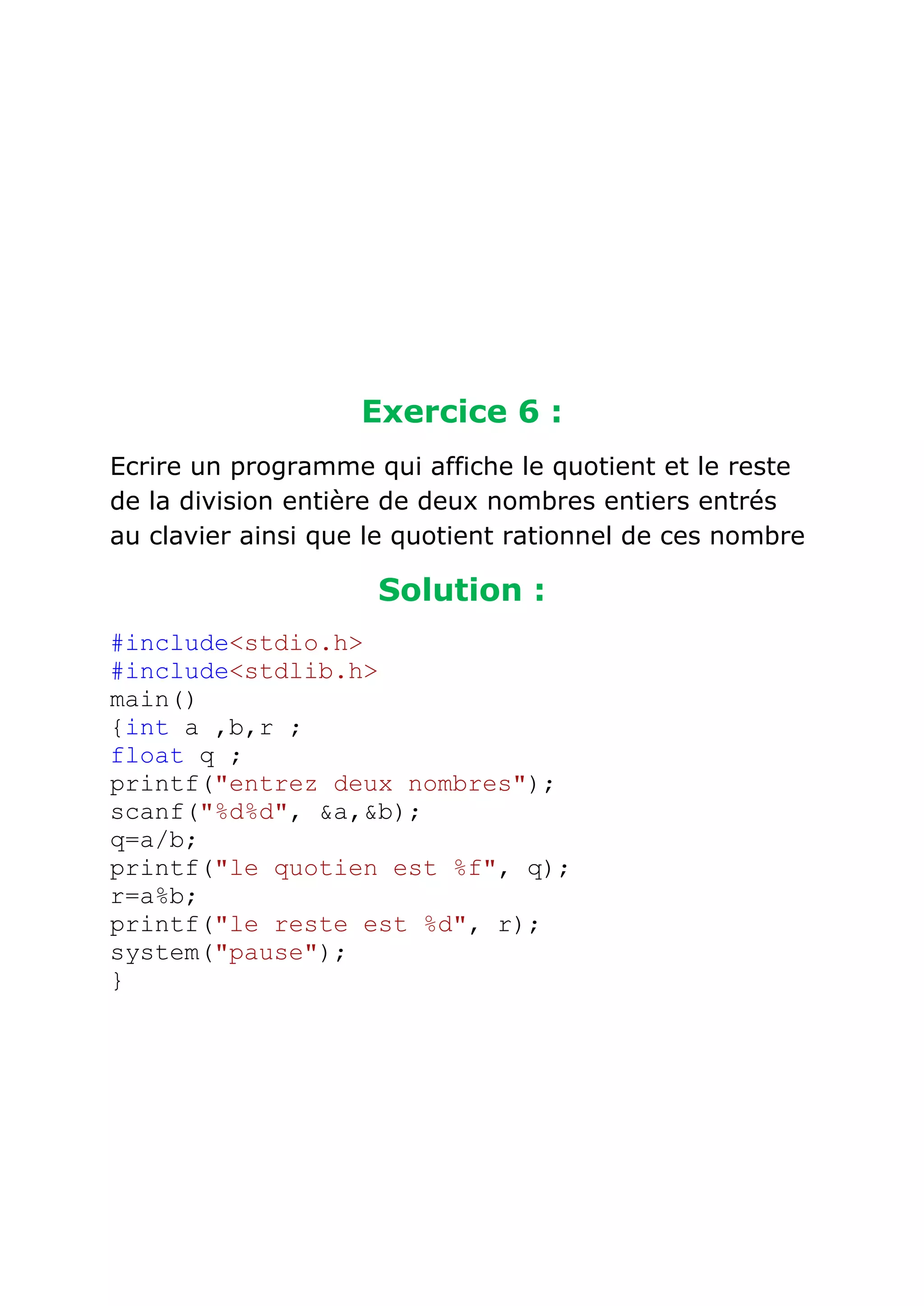 Exercice 6 :
Ecrire un programme qui affiche le quotient et le reste
de la division entière de deux nombres entiers entrés
au clavier ainsi que le quotient rationnel de ces nombre

Solution :
#include<stdio.h>
#include<stdlib.h>
main()
{int a ,b,r ;
float q ;
printf("entrez deux nombres");
scanf("%d%d", &a,&b);
q=a/b;
printf("le quotien est %f", q);
r=a%b;
printf("le reste est %d", r);
system("pause");
}

 