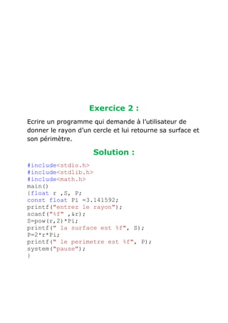 Exercice 2 :
Ecrire un programme qui demande à l’utilisateur de
donner le rayon d’un cercle et lui retourne sa surface et
son périmètre.

Solution :
#include<stdio.h>
#include<stdlib.h>
#include<math.h>
main()
{float r ,S, P;
const float Pi =3.141592;
printf("entrez le rayon");
scanf("%f" ,&r);
S=pow(r,2)*Pi;
printf(" la surface est %f", S);
P=2*r*Pi;
printf(" le perimetre est %f", P);
system("pause");
}

 