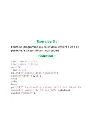 Exercice 3 :
Ecrire un programme qui saisit deux entiers a et b et
permute la valeur de ces deux entiers.

Solution :
#include<stdio.h>
#include<stdlib.h>
main()
{int a,b,c;
printf(" entrez deux nombres");
scanf("%d%d",&a,&b);
c=a;
a=b;
b=c;
printf(" la nouvelle valeur de %d est %d et la
nouvelle valeur de %d est %d", a,b,b,a);
system("pause");
}

 