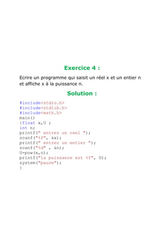 Exercice 4 :
Ecrire un programme qui saisit un réel x et un entier n
et affiche x à la puissance n.

Solution :
#include<stdio.h>
#include<stdlib.h>
#include<math.h>
main()
{float x,U ;
int n;
printf(" entrez un reel ");
scanf("%f", &x);
printf(" entrez un entier ");
scanf("%d" , &n);
U=pow(x,n);
printf("la puissance est %f", U);
system("pause");
}

 