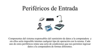 Periféricos de Entrada
Componentes del sistema responsables del suministro de datos a la computadora y
sin ellos sería imposible intentar cualquier tipo de operación con la misma. Cada
uno de estos periféricos reúne una serie de condiciones que nos permiten ingresar
datos a la computadora de formas diferentes.
 