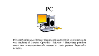PC
Personal Computer, ordenador mediano utilizado por un solo usuario a la
vez mediante el Sistema Operativo (Software – Hardware) permiten
contar con varios usuarios cada uno con su cuenta personal. Procesador
de datos.
 