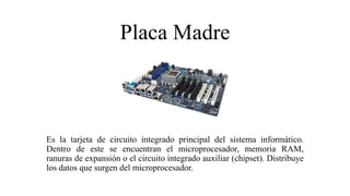 Placa Madre
Es la tarjeta de circuito integrado principal del sistema informático.
Dentro de este se encuentran el microprocesador, memoria RAM,
ranuras de expansión o el circuito integrado auxiliar (chipset). Distribuye
los datos que surgen del microprocesador.
 