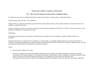 Estado, Poder y Medios en Argentina y Latinoamérica.

                                     TP1 – Observatorio de campaña en medios gráficos y publicidad callejera

Se realizará un observatorio de campaña electoral por la gobernación de Salta en medios gráficos y publicidad callejera.

Fecha de entrega: lunes 18/4/2011, 15 hs, anfiteatro I.

Objetivo: Relevar y comparar el tratamiento que dan diferentes medios gráficos locales y medios gráficos porteños de circulación nacional a los
candidatos a gobernador por Salta.

Corpus: Se trabajará con noticias, entrevistas y todo tipo de notas periodísticas aparecidas del 28/3/2011 al 9/4/2011 en las que sean fuente o tema
principal los candidatos por la gobernación de Salta.

Metodología:

Se trabajará en grupos de hasta cinco personas. Cada grupo tiene una asignación de tarea (candidato y medio) que figura al final de este
documento.

Cada grupo debe realizar el seguimiento de un candidato en un medio gráfico (o la campaña callejera) durante dos semanas (del 28/3/2011 al
9/4/2011). Los grupos que tengan escasa o ninguna mención a estos documentos, deben elevar informe de la situación, y además tendrán a su cargo
actividades de sistematización de la articulación en el período de contraste.

Tareas:

    a) Valoración del candidato por el medio:

    -     Se relevará y registrará la valoración del candidato mediante la puesta en página: centimetraje, diagramación, ilustraciones, tamaño y
          características de la titulación, página/s. Si la consulta es electrónica, utilizar idénticos criterios, reemplazar centimetraje y página por lugar
          relativo de la noticia en la tabla de titulares del periódico y/o en la página de inicio del medio en la fecha observada.
    -     Se interpretará la valoración que el medio hace del candidato (positiva/neutra/negativa) a partir del contenido y las imágenes publicadas.
 