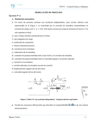 TP N°1 – Control Clásico y Moderno
Bajura, Carlos - 1 -
MODELACIÓN DE PROCESOS
Ejercicio N° 2:
A. Modelación matemática
1. Un motor de corriente continua con excitación independiente, cuyo circuito eléctrico está
representado en la Figura 1, es controlado por la corriente de armadura, manteniéndose la
corriente de campo 𝑖 𝑓(𝑡) = 𝐼𝑓 = 𝑐𝑡𝑡𝑒. Este motor acciona una carga de momento de inercia J. En
este esquema se tiene:
Tm: par o torque mecánico producido por el motor.
Tc: par antagónico de carga.
b: coeficiente de rozamiento.
vb: fuerza contraelectromotriz.
Ra: resistencia de la armadura.
La: inductancia de la armadura.
Kt: constante de proporcionalidad entre el par motor y la corriente de armadura.
Kb: constante de proporcionalidad entre la velocidad angular y la tensión inducida.
ia: corriente en la armadura.
va: tensión aplicada a la armadura (acción de control).
θ: desplazamiento angular del eje del motor.
ω: velocidad angular del eje del motor.
a. Escriba las ecuaciones diferenciales que describen el comportamiento dinámico de este sistema
electromecánico.
 