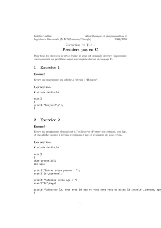 Institut Galil´ee Algorithmique et programmation C
Ing´enieurs 1`ere ann´ee (MACS/Mesures/Energie) 2009/2010
Correction du T.P. 1
Premiers pas en C
Pour tous les exercices de cette feuille, il vous est demand´e d’´ecrire l’algorithme
correspondant au probl`eme avant son impl ´mentation en langage C.
1 Exercice 1
Enonc´e
Ecrire un programme qui aﬃche `a l’´ecran : “Bonjour!”.
Correction
#include <stdio.h>
main()
{
printf("Bonjour!n");
}
2 Exercice 2
Enonc´e
Ecrire un programme demandant `a l’utilisateur d’entrer son pr´enom, son ˆage,
et qui aﬃche ensuite `a l’´ecran le pr´enom, l’ˆage et le nombre de jours v´ecus.
Correction
#include <stdio.h>
main()
{
char prenom[10];
int age;
printf("Entrez votre prenom : ");
scanf("%s",&prenom);
printf("nEntrez votre age : ");
scanf("%d",&age);
printf("nBonjour %s, vous avez %d ans et vous avez vecu au moins %d joursn", prenom, age
}
1
 