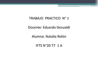 TRABAJO PRACTICO N° 1
Docente: Eduardo Gesualdi
Alumna: Natalia Rolón
IFTS N°20 T.T 1 A
 