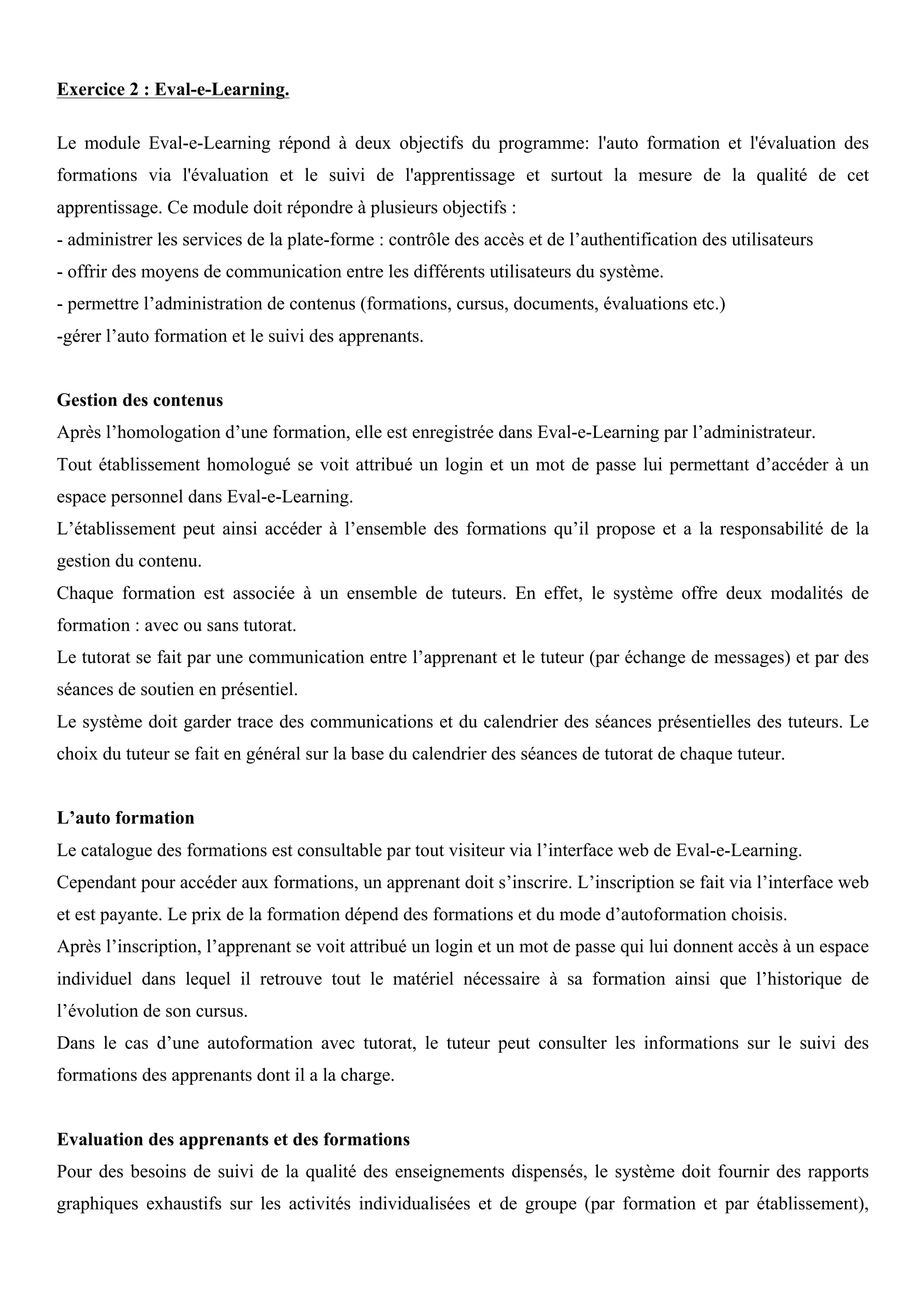 Exercice 2 : Eval-e-Learning.
Le module Eval-e-Learning répond à deux objectifs du programme: l'auto formation et l'évaluation des
formations via l'évaluation et le suivi de l'apprentissage et surtout la mesure de la qualité de cet
apprentissage. Ce module doit répondre à plusieurs objectifs :
- administrer les services de la plate-forme : contrôle des accès et de l’authentification des utilisateurs
- offrir des moyens de communication entre les différents utilisateurs du système.
- permettre l’administration de contenus (formations, cursus, documents, évaluations etc.)
-gérer l’auto formation et le suivi des apprenants.
Gestion des contenus
Après l’homologation d’une formation, elle est enregistrée dans Eval-e-Learning par l’administrateur.
Tout établissement homologué se voit attribué un login et un mot de passe lui permettant d’accéder à un
espace personnel dans Eval-e-Learning.
L’établissement peut ainsi accéder à l’ensemble des formations qu’il propose et a la responsabilité de la
gestion du contenu.
Chaque formation est associée à un ensemble de tuteurs. En effet, le système offre deux modalités de
formation : avec ou sans tutorat.
Le tutorat se fait par une communication entre l’apprenant et le tuteur (par échange de messages) et par des
séances de soutien en présentiel.
Le système doit garder trace des communications et du calendrier des séances présentielles des tuteurs. Le
choix du tuteur se fait en général sur la base du calendrier des séances de tutorat de chaque tuteur.
L’auto formation
Le catalogue des formations est consultable par tout visiteur via l’interface web de Eval-e-Learning.
Cependant pour accéder aux formations, un apprenant doit s’inscrire. L’inscription se fait via l’interface web
et est payante. Le prix de la formation dépend des formations et du mode d’autoformation choisis.
Après l’inscription, l’apprenant se voit attribué un login et un mot de passe qui lui donnent accès à un espace
individuel dans lequel il retrouve tout le matériel nécessaire à sa formation ainsi que l’historique de
l’évolution de son cursus.
Dans le cas d’une autoformation avec tutorat, le tuteur peut consulter les informations sur le suivi des
formations des apprenants dont il a la charge.
Evaluation des apprenants et des formations
Pour des besoins de suivi de la qualité des enseignements dispensés, le système doit fournir des rapports
graphiques exhaustifs sur les activités individualisées et de groupe (par formation et par établissement),
 