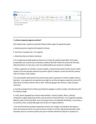 5) ¿Cómo compartes algunos archivos?

Para realizar esto, usando tu cuenta de hotmail, debes seguir los siguientes pasos:

a. Seleccionaremos la opción de Compartir archivos

b. Haz click en la opción de ir a tu skydrive

c. Ahora haz click en el botón: Comenzar

d. En la siguiente pantalla podemos observar los 3 tipos de carpetas disponibles: Personales,
compartidas (con usuarios que tu decidas) y públicas (Acceden todos los usuarios de Internet),
seleccionaremos, en este caso, crear una carpeta pública que pueda ver cualquiera.

e. Ahora, asignamos un nombre a nuestra carpeta, y seleccionamos quién tendrá acceso a dicha
carpeta. Para este ejemplo utilizamos la primera opción: Cualquier usuario de Internet y damos
click en el botón: Crear carpeta

f. En esta pantalla, seleccionamos los archivos que vamos a guardar en nuestra carpeta: Click en
Examinar , y nos aparecerá una pantalla para elegir los archivos de alguna carpeta de nuestra PC.
Seleccionar el archivo y damos click en abrir, Si deseas agregar más archivos, repite los pasos
anteriores.

g. Cuando ya tengamos los archivos que deseamos agregar a nuestra carpeta, solo daremos click
en el botón: Cargar

h. Listo!, hemos agregado los archivos seleccionados a nuestra carpeta. Ahora, si deseas
compartirle a algún amigo este archivo, solo da click en el ícono del éste. Y en la siguiente pantalla,
deberás copiar la Dirección Web , que se te proporciona en el apartado de Detalles , se la envías a
tu contacto y listo, el podrá descargar este archivo sin ningún problema.

i. Con esta herramienta puedes compartirle archivos a tus amigos o compañeros de trabajo, a
veces las cuentas de correo a las que le quieres mandar un archivo, algo grande (pesado), están
saturadas, ésta es una buena opción para que le mandes solamente la liga de tu carpeta a tu
 