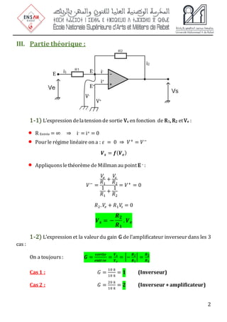2
III. Partie théorique :
1-1) L’expression delatension de sortie Vs en fonction de R1, R2 etVe :
• R Entrée = ∞ ⇒ i- = i+ = 0
• Pour le régime linéaire on a : 𝜀 = 0 ⇒ 𝑉+
= 𝑉−
𝑽𝒔 = 𝒇(𝑽𝒆)
• Appliquons lethéorème de Millman au point E - :
𝑉−
=
𝑉
𝑒
𝑅1
+
𝑉
𝑠
𝑅2
1
𝑅1
+
1
𝑅2
= 𝑉+
= 0
𝑅2.𝑉
𝑒 + 𝑅1𝑉
𝑠 = 0
𝑽𝒔 = −
𝑹𝟐
𝑹𝟏
. 𝑽𝒆
1-2) L’expression et la valeur du gain G de l’amplificateur inverseur dans les 3
cas :
On a toujours : 𝑮 =
𝒔𝒐𝒓𝒕𝒊𝒆
𝒆𝒏𝒕𝒓é𝒆
=
𝑽𝒔
𝑽𝒆
= |−
𝑹𝟐
𝑹𝟏
| =
𝑹𝟐
𝑹𝟏
Cas 1 : 𝐺 =
10 𝑘
10 𝑘
= 𝟏 (Inverseur)
Cas 2 : 𝐺 =
20 𝑘
10 𝑘
= 𝟐 (Inverseur +amplificateur)
i-
i+
V+
i1
i2
V-
E E-
E+
 