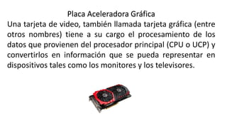 Placa Aceleradora Gráfica
Una tarjeta de video, también llamada tarjeta gráfica (entre
otros nombres) tiene a su cargo el procesamiento de los
datos que provienen del procesador principal (CPU o UCP) y
convertirlos en información que se pueda representar en
dispositivos tales como los monitores y los televisores.
 