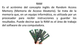 RAM
Es el acrónimo del concepto inglés de Random Access
Memory (Memoria de Acceso Aleatorio). Se trata de la
memoria que, en un equipo informático, es utilizada por un
procesador para recibir instrucciones y guardar los
resultados. Puede decirse que la RAM es el área de trabajo
del software de una computadora.
 