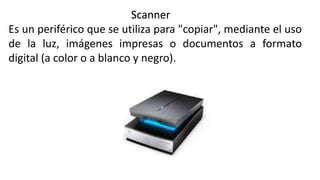Scanner
Es un periférico que se utiliza para "copiar", mediante el uso
de la luz, imágenes impresas o documentos a formato
digital (a color o a blanco y negro).
 