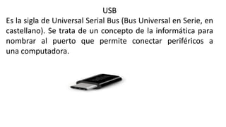 USB
Es la sigla de Universal Serial Bus (Bus Universal en Serie, en
castellano). Se trata de un concepto de la informática para
nombrar al puerto que permite conectar periféricos a
una computadora.
 