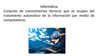 Informática
Conjunto de conocimientos técnicos que se ocupan del
tratamiento automático de la información por medio de
computadoras.
 