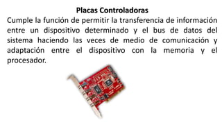 Placas Controladoras
Cumple la función de permitir la transferencia de información
entre un dispositivo determinado y el bus de datos del
sistema haciendo las veces de medio de comunicación y
adaptación entre el dispositivo con la memoria y el
procesador.
 