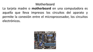 Motherboard
La tarjeta madre o motherboard en una computadora es
aquella que lleva impresos los circuitos del aparato y
permite la conexión entre el microprocesador, los circuitos
electrónicos.
 