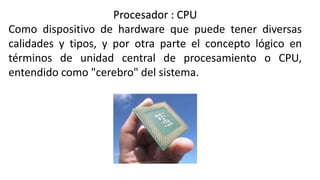 Procesador : CPU
Como dispositivo de hardware que puede tener diversas
calidades y tipos, y por otra parte el concepto lógico en
términos de unidad central de procesamiento o CPU,
entendido como "cerebro" del sistema.
 