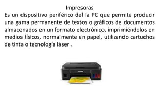 Impresoras
Es un dispositivo periférico del la PC que permite producir
una gama permanente de textos o gráficos de documentos
almacenados en un formato electrónico, imprimiéndolos en
medios físicos, normalmente en papel, utilizando cartuchos
de tinta o tecnología láser .
 