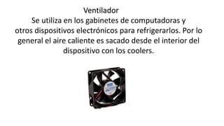 Ventilador
Se utiliza en los gabinetes de computadoras y
otros dispositivos electrónicos para refrigerarlos. Por lo
general el aire caliente es sacado desde el interior del
dispositivo con los coolers.
 