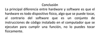 Conclusión
La principal diferencia entre hardware y software es que el
hardware es todo dispositivo físico, algo que se puede tocar,
al contrario del software que es un conjunto de
instrucciones de código instalado en el computador que se
ejecutan para cumplir una función, no lo puedes tocar
físicamente.
 