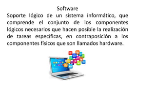 Software
Soporte lógico de un sistema informático, que
comprende el conjunto de los componentes
lógicos necesarios que hacen posible la realización
de tareas específicas, en contraposición a los
componentes físicos que son llamados hardware.
 