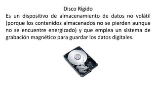 Disco Rígido
Es un dispositivo de almacenamiento de datos no volátil
(porque los contenidos almacenados no se pierden aunque
no se encuentre energizado) y que emplea un sistema de
grabación magnético para guardar los datos digitales.
 