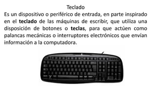 Teclado
Es un dispositivo o periférico de entrada, en parte inspirado
en el teclado de las máquinas de escribir, que utiliza una
disposición de botones o teclas, para que actúen como
palancas mecánicas o interruptores electrónicos que envían
información a la computadora.
 