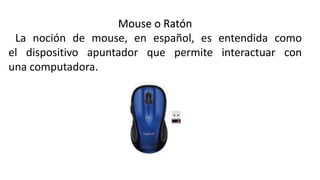 Mouse o Ratón
La noción de mouse, en español, es entendida como
el dispositivo apuntador que permite interactuar con
una computadora.
 