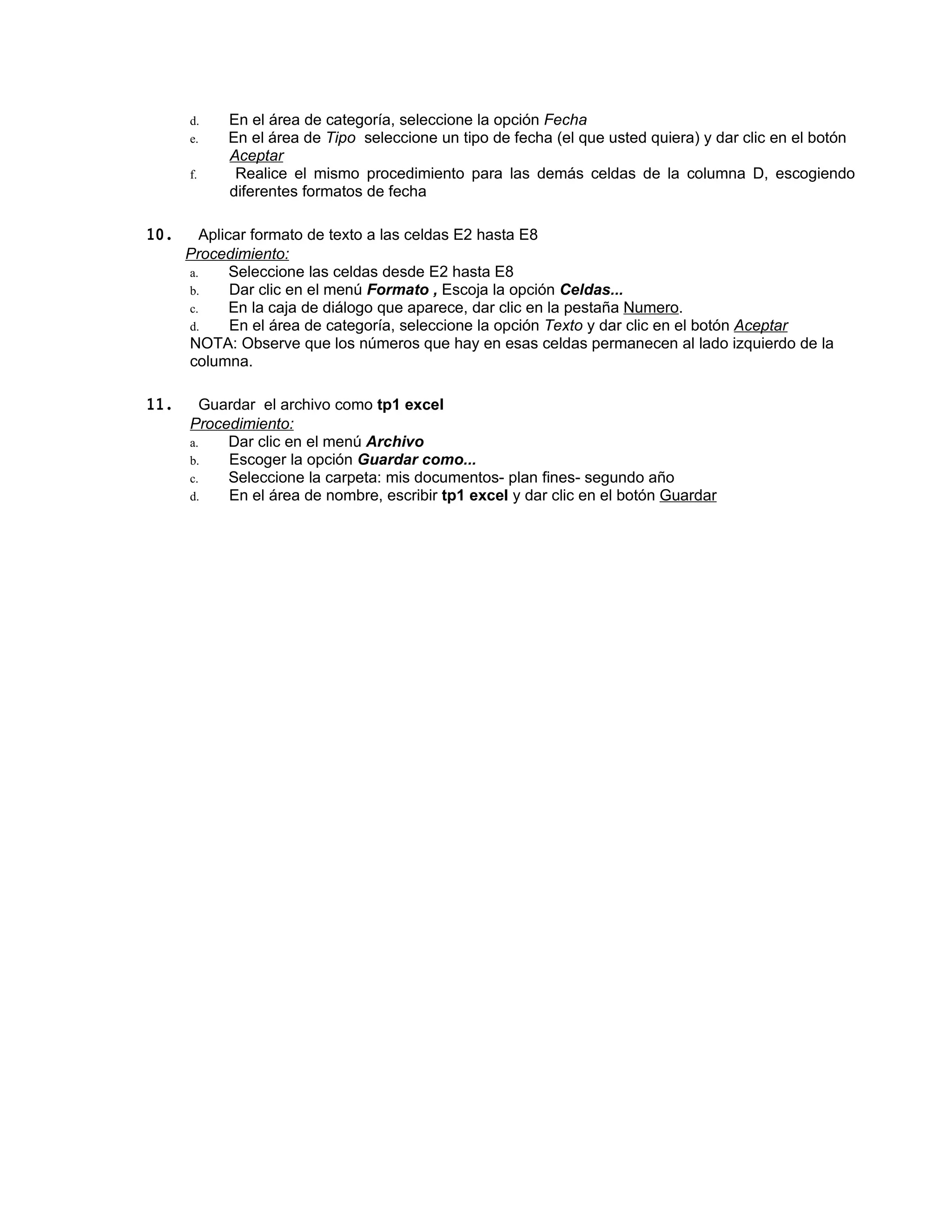 d.   En el área de categoría, seleccione la opción Fecha
      e.   En el área de Tipo seleccione un tipo de fecha (el que usted quiera) y dar clic en el botón
           Aceptar
      f.    Realice el mismo procedimiento para las demás celdas de la columna D, escogiendo
           diferentes formatos de fecha

10.     Aplicar formato de texto a las celdas E2 hasta E8
      Procedimiento:
      a.     Seleccione las celdas desde E2 hasta E8
      b.     Dar clic en el menú Formato , Escoja la opción Celdas...
      c.     En la caja de diálogo que aparece, dar clic en la pestaña Numero.
      d.     En el área de categoría, seleccione la opción Texto y dar clic en el botón Aceptar
      NOTA: Observe que los números que hay en esas celdas permanecen al lado izquierdo de la
      columna.

11.     Guardar el archivo como tp1 excel
      Procedimiento:
      a.   Dar clic en el menú Archivo
      b.   Escoger la opción Guardar como...
      c.   Seleccione la carpeta: mis documentos- plan fines- segundo año
      d.   En el área de nombre, escribir tp1 excel y dar clic en el botón Guardar
 
