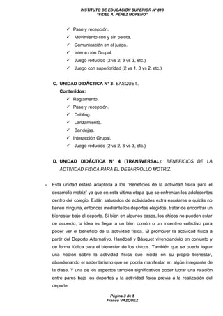 INSTITUTO DE EDUCACIÓN SUPERIOR N° 810
“FIDEL A. PÉREZ MORENO”
Página 3 de 5
Franco VAZQUEZ
 Pase y recepción.
 Movimiento con y sin pelota.
 Comunicación en el juego.
 Interacción Grupal.
 Juego reducido (2 vs 2; 3 vs 3, etc.)
 Juego con superioridad (2 vs 1, 3 vs 2, etc.)
C. UNIDAD DIDÁCTICA N° 3: BASQUET.
Contenidos:
 Reglamento.
 Pase y recepción.
 Dribling.
 Lanzamiento.
 Bandejas.
 Interacción Grupal.
 Juego reducido (2 vs 2, 3 vs 3, etc.)
D. UNIDAD DIDÁCTICA N° 4 (TRANSVERSAL): BENEFICIOS DE LA
ACTIVIDAD FISICA PARA EL DESARROLLO MOTRIZ.
- Esta unidad estará adaptada a los “Beneficios de la actividad física para el
desarrollo motriz” ya que en esta última etapa que se enfrentan los adolecentes
dentro del colegio. Están saturados de actividades extra escolares o quizás no
tienen ninguna, entonces mediante los deportes elegidos, tratar de encontrar un
bienestar bajo el deporte. Si bien en algunos casos, los chicos no pueden estar
de acuerdo, la idea es llegar a un bien común o un incentivo colectivo para
poder ver el beneficio de la actividad física. El promover la actividad física a
partir del Deporte Alternativo, Handball y Básquet vivenciandolo en conjunto y
de forma lúdica para el bienestar de los chicos. También que se pueda lograr
una noción sobre la actividad física que incida en su propio bienestar,
abandonando el sedentarismo que se podría manifestar en algún integrante de
la clase. Y una de los aspectos también significativos poder lucrar una relación
entre pares bajo los deportes y la actividad física previa a la realización del
deporte.
 
