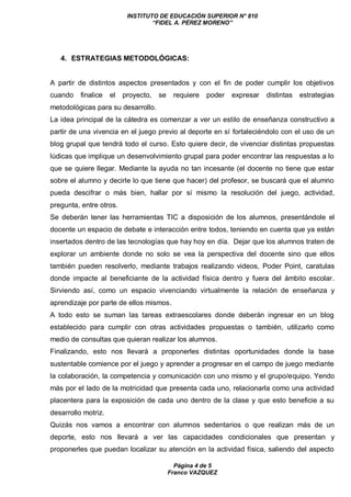 INSTITUTO DE EDUCACIÓN SUPERIOR N° 810
“FIDEL A. PÉREZ MORENO”
Página 4 de 5
Franco VAZQUEZ
4. ESTRATEGIAS METODOLÓGICAS:
A partir de distintos aspectos presentados y con el fin de poder cumplir los objetivos
cuando finalice el proyecto, se requiere poder expresar distintas estrategias
metodológicas para su desarrollo.
La idea principal de la cátedra es comenzar a ver un estilo de enseñanza constructivo a
partir de una vivencia en el juego previo al deporte en sí fortaleciéndolo con el uso de un
blog grupal que tendrá todo el curso. Esto quiere decir, de vivenciar distintas propuestas
lúdicas que implique un desenvolvimiento grupal para poder encontrar las respuestas a lo
que se quiere llegar. Mediante la ayuda no tan incesante (el docente no tiene que estar
sobre el alumno y decirle lo que tiene que hacer) del profesor, se buscará que el alumno
pueda descifrar o más bien, hallar por sí mismo la resolución del juego, actividad,
pregunta, entre otros.
Se deberán tener las herramientas TIC a disposición de los alumnos, presentándole el
docente un espacio de debate e interacción entre todos, teniendo en cuenta que ya están
insertados dentro de las tecnologías que hay hoy en día. Dejar que los alumnos traten de
explorar un ambiente donde no solo se vea la perspectiva del docente sino que ellos
también pueden resolverlo, mediante trabajos realizando videos, Poder Point, caratulas
donde impacte al beneficiante de la actividad física dentro y fuera del ámbito escolar.
Sirviendo así, como un espacio vivenciando virtualmente la relación de enseñanza y
aprendizaje por parte de ellos mismos.
A todo esto se suman las tareas extraescolares donde deberán ingresar en un blog
establecido para cumplir con otras actividades propuestas o también, utilizarlo como
medio de consultas que quieran realizar los alumnos.
Finalizando, esto nos llevará a proponerles distintas oportunidades donde la base
sustentable comience por el juego y aprender a progresar en el campo de juego mediante
la colaboración, la competencia y comunicación con uno mismo y el grupo/equipo. Yendo
más por el lado de la motricidad que presenta cada uno, relacionarla como una actividad
placentera para la exposición de cada uno dentro de la clase y que esto beneficie a su
desarrollo motriz.
Quizás nos vamos a encontrar con alumnos sedentarios o que realizan más de un
deporte, esto nos llevará a ver las capacidades condicionales que presentan y
proponerles que puedan localizar su atención en la actividad física, saliendo del aspecto
 