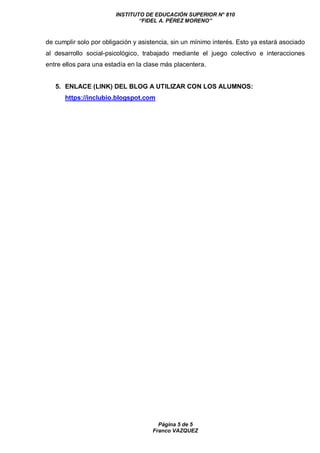 INSTITUTO DE EDUCACIÓN SUPERIOR N° 810
“FIDEL A. PÉREZ MORENO”
Página 5 de 5
Franco VAZQUEZ
de cumplir solo por obligación y asistencia, sin un mínimo interés. Esto ya estará asociado
al desarrollo social-psicológico, trabajado mediante el juego colectivo e interacciones
entre ellos para una estadía en la clase más placentera.
5. ENLACE (LINK) DEL BLOG A UTILIZAR CON LOS ALUMNOS:
https://inclubio.blogspot.com
 
