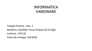 INFORMATICA
HARDWARE
Trabajo Práctico : Nro. 1
Nombre y Apellido: Fresia Vergara de la Vega
Instituto : IFTS 23
Fecha de entrega: 5/6/2018
 