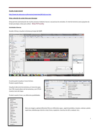 1
Accede al sigte tutorial
http://www.ite.educacion.es/formacion/materiales/87/cd/curso.htm
Gimp: colección de scripts listos para descargar
Gimp permite automatización de muchos procesos mediante macros o secuencias de comandos. En internet tenemos varios paquetes de
Scripts para bajar y listos para utilizar Gimp FX Foundry
Actividades diversas
Accede al Gimp y visualiza la Ventana principal del GIMP.
A continuación visualiza el menú Archivo .
Prueba la opción Nuevo
Visualiza la Barra de herramientas y el menú de capas.
Con CTRL muestra Barra de Herramientas y con CTRL B
muestra menú de Capas.
Prueba la opción Crear y sus diferentes posibilidades.
Abre una imagen y aplícale diferentes filtros en diferentes capas: papel de periódico, mosaico, colorear, pixelar,
supernova, kaleidoscope, bola de cristal, lienzo, espejismo, manchas de café y cualquier otra.
 