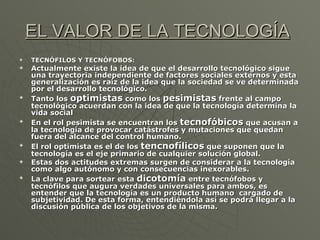 EL VALOR DE LA TECNOLOGÍA   TECNÓFILOS Y TECNÓFOBOS: Actualmente existe la idea de que el desarrollo tecnológico sigue una trayectoria independiente de factores sociales externos y esta generalización es raíz de la idea que la sociedad se ve determinada por el desarrollo tecnológico. Tanto los  optimistas  como los  pesimistas  frente al campo tecnológico acuerdan con la idea de que la tecnología determina la vida social En el rol pesimista se encuentran los  tecnofóbicos  que acusan a la tecnología de provocar catástrofes y mutaciones que quedan fuera del alcance del control humano. El rol optimista es el de los  tencnofílicos  que suponen que la tecnología es el eje primario de cualquier solución global. Estas dos actitudes extremas surgen de considerar a la tecnología como algo autónomo y con consecuencias inexorables. La clave para sortear esta  dicotomía  entre tecnófobos y tecnófilos que augura verdades universales para ambos, es entender que la tecnología es un producto humano  cargado de subjetividad. De esta forma, entendiéndola así se podrá llegar a la discusión pública de los objetivos de la misma. 