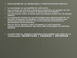 EVALUACIÓN DE LA TECNOLOGÍA Y PARTICIPACIÓN PÚBLICA: La tecnología es susceptible de valoración.  Los criterios de eficacia y eficiencia económica no pueden ser los únicos criterios que orienten el desarrollo tecnológico.  Las decisiones sobre el desarrollo tecnológico deben ser de debate público. La evaluación misma de una tecnología para determinado fin, en muchas ocasiones ha tendido a mantenerse intraclaustros por temas que podrían devenir en consecuencias económicas o socialmente inconvenientes. Hoy en día se apunta a abrir el debate y a una conjunta construcción participativa del desarrollo tecnológico en distintos ámbitos CLAVES PARA EL DEBATE CONSTRUCTIVO SOBRE LOS USOS DE LA TECNOLOGÍA:  INCENTIVAR + ENSEÑAR + INFORMAR 